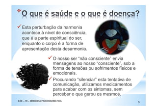 Esta perturbação da harmonia
acontece à nível de consciência,
que é a parte espiritual do ser,
enquanto o corpo é a forma de
apresentação desta desarmonia.
O nosso ser “não consciente” envia
mensagens ao nosso “consciente”, sob a
forma de tensões ou sofrimentos físicos e
emocionais.
Procurando “silenciar” esta tentativa de
comunicação, utilizamos medicamentos
para acabar com os sintomas, sem
perceber o que gerou os mesmos.
*
EAE – 78 – MEDICINA PSICOSSOMÁTICA
5
 