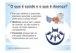 Por que médicos e pacientes
precisam aprender a perceber
onde está a causa inicial?
Médicos porque tem o papel
de orientar. se não souber a
causa, irá tratar apenas a
consequência.
Pacientes porque são os
principais interessados e
responsáveis por sua cura.
*
EAE – 78 – MEDICINA PSICOSSOMÁTICA
7
 