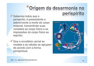 *
Sabemos todos que o
perispírito: é preexistente e
sobrevivente à morte do corpo
material, transmitindo suas
vontades ao corpo físico e as
impressões do corpo físico ao
espírito;
Que o envoltório carnal se
modela e as células se agrupam
de acordo com a forma
perispiritual;
EAE – 78 – MEDICINA PSICOSSOMÁTICA
8
 