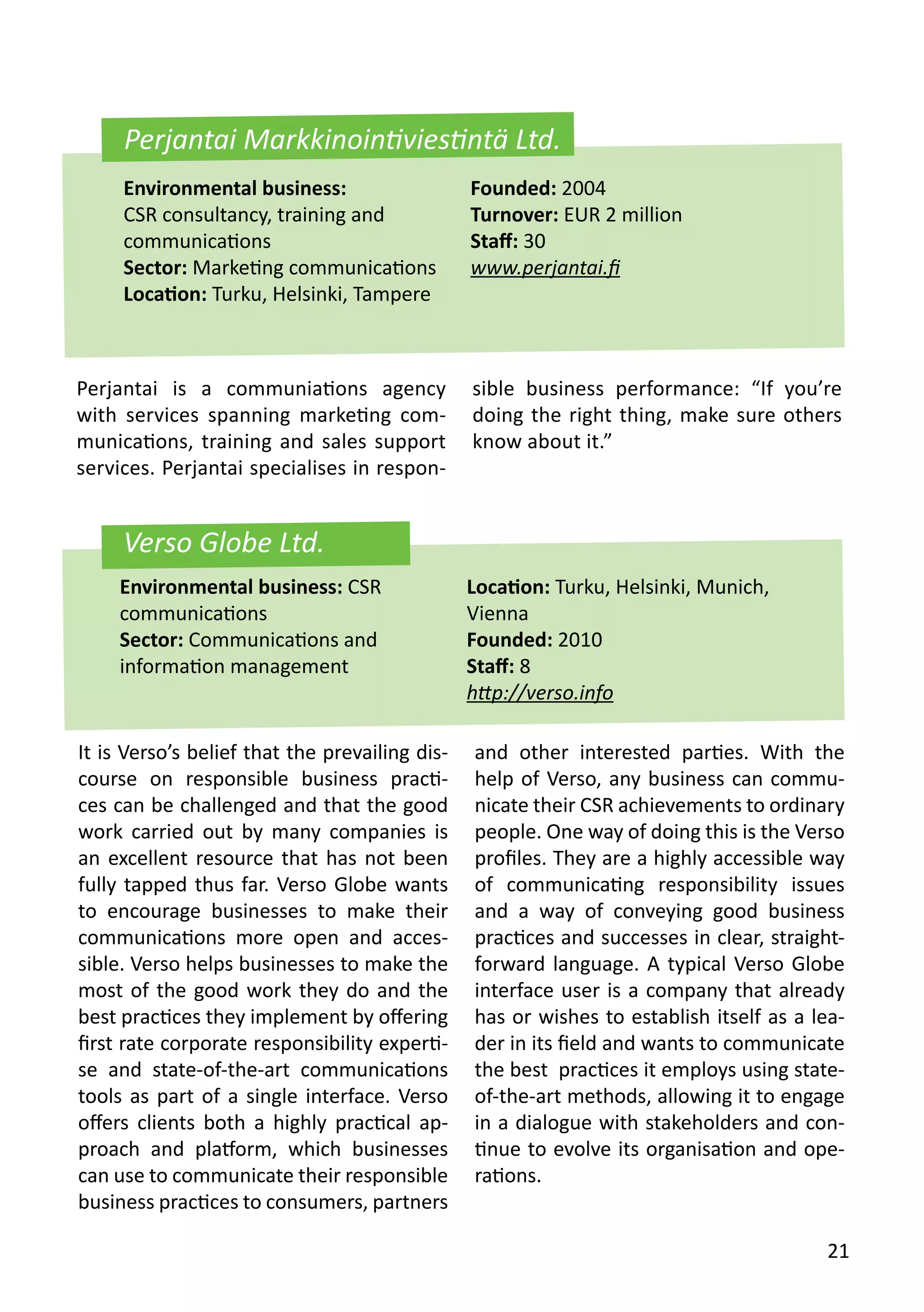 Verso Globe Ltd.
It is Verso’s belief that the prevailing dis-
course on responsible business practi-
ces can be challenged and that the good
work carried out by many companies is
an excellent resource that has not been
fully tapped thus far. Verso Globe wants
to encourage businesses to make their
communications more open and acces-
sible. Verso helps businesses to make the
most of the good work they do and the
best practices they implement by offering
first rate corporate responsibility experti-
se and state-of-the-art communications
tools as part of a single interface. Verso
offers clients both a highly practical ap-
proach and platform, which businesses
can use to communicate their responsible
business practices to consumers, partners
and other interested parties. With the
help of Verso, any business can commu-
nicate their CSR achievements to ordinary
people. One way of doing this is the Verso
profiles. They are a highly accessible way
of communicating responsibility issues
and a way of conveying good business
practices and successes in clear, straight-
forward language. A typical Verso Globe
interface user is a company that already
has or wishes to establish itself as a lea-
der in its field and wants to communicate
the best practices it employs using state-
of-the-art methods, allowing it to engage
in a dialogue with stakeholders and con-
tinue to evolve its organisation and ope-
rations.
Environmental business: CSR
communications
Sector: Communications and
information management
Location: Turku, Helsinki, Munich,
Vienna
Founded: 2010
Staff: 8
http://verso.info
Perjantai is a communiations agency
with services spanning marketing com-
munications, training and sales support
services. Perjantai specialises in respon-
sible business performance: “If you’re
doing the right thing, make sure others
know about it.”
Environmental business:
CSR consultancy, training and
communications
Sector: Marketing communications
Location: Turku, Helsinki, Tampere
Founded: 2004
Turnover: EUR 2 million
Staff: 30
www.perjantai.fi
Perjantai Markkinointiviestintä Ltd.
21
 