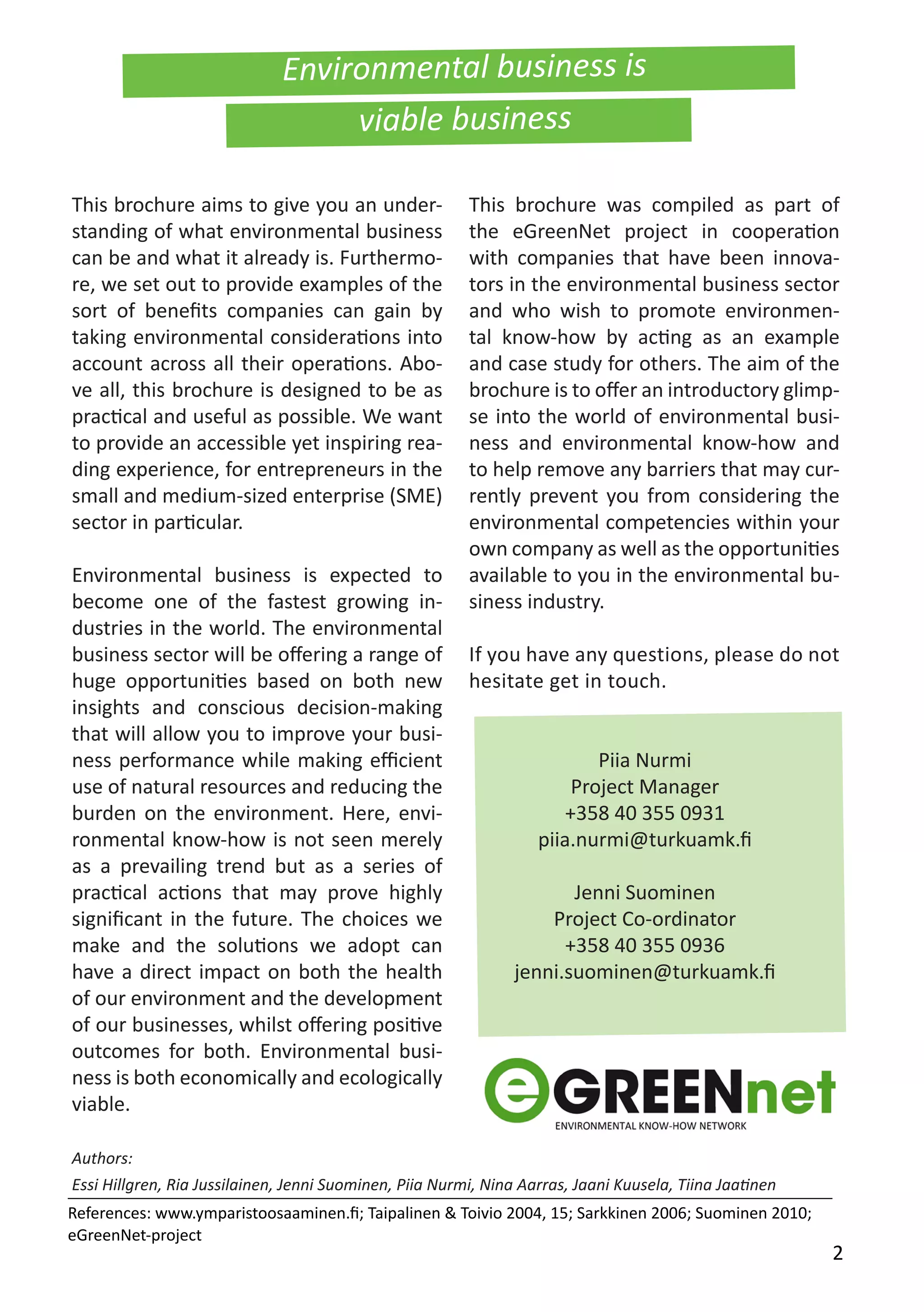 Environmental business is
viable business
This brochure aims to give you an under-
standing of what environmental business
can be and what it already is. Furthermo-
re, we set out to provide examples of the
sort of benefits companies can gain by
taking environmental considerations into
account across all their operations. Abo-
ve all, this brochure is designed to be as
practical and useful as possible. We want
to provide an accessible yet inspiring rea-
ding experience, for entrepreneurs in the
small and medium-sized enterprise (SME)
sector in particular.
Environmental business is expected to
become one of the fastest growing in-
dustries in the world. The environmental
business sector will be offering a range of
huge opportunities based on both new
insights and conscious decision-making
that will allow you to improve your busi-
ness performance while making efficient
use of natural resources and reducing the
burden on the environment. Here, envi-
ronmental know-how is not seen merely
as a prevailing trend but as a series of
practical actions that may prove highly
significant in the future. The choices we
make and the solutions we adopt can
have a direct impact on both the health
of our environment and the development
of our businesses, whilst offering positive
outcomes for both. Environmental busi-
ness is both economically and ecologically
viable.
This brochure was compiled as part of
the eGreenNet project in cooperation
with companies that have been innova-
tors in the environmental business sector
and who wish to promote environmen-
tal know-how by acting as an example
and case study for others. The aim of the
brochure is to offer an introductory glimp-
se into the world of environmental busi-
ness and environmental know-how and
to help remove any barriers that may cur-
rently prevent you from considering the
environmental competencies within your
own company as well as the opportunities
available to you in the environmental bu-
siness industry.
If you have any questions, please do not
hesitate get in touch.
Piia Nurmi
Project Manager
+358 40 355 0931
piia.nurmi@turkuamk.fi
Jenni Suominen
Project Co-ordinator
+358 40 355 0936
jenni.suominen@turkuamk.fi
Authors:
Essi Hillgren, Ria Jussilainen, Jenni Suominen, Piia Nurmi, Nina Aarras, Jaani Kuusela, Tiina Jaatinen
References: www.ymparistoosaaminen.fi; Taipalinen & Toivio 2004, 15; Sarkkinen 2006; Suominen 2010;
eGreenNet-project
2
 