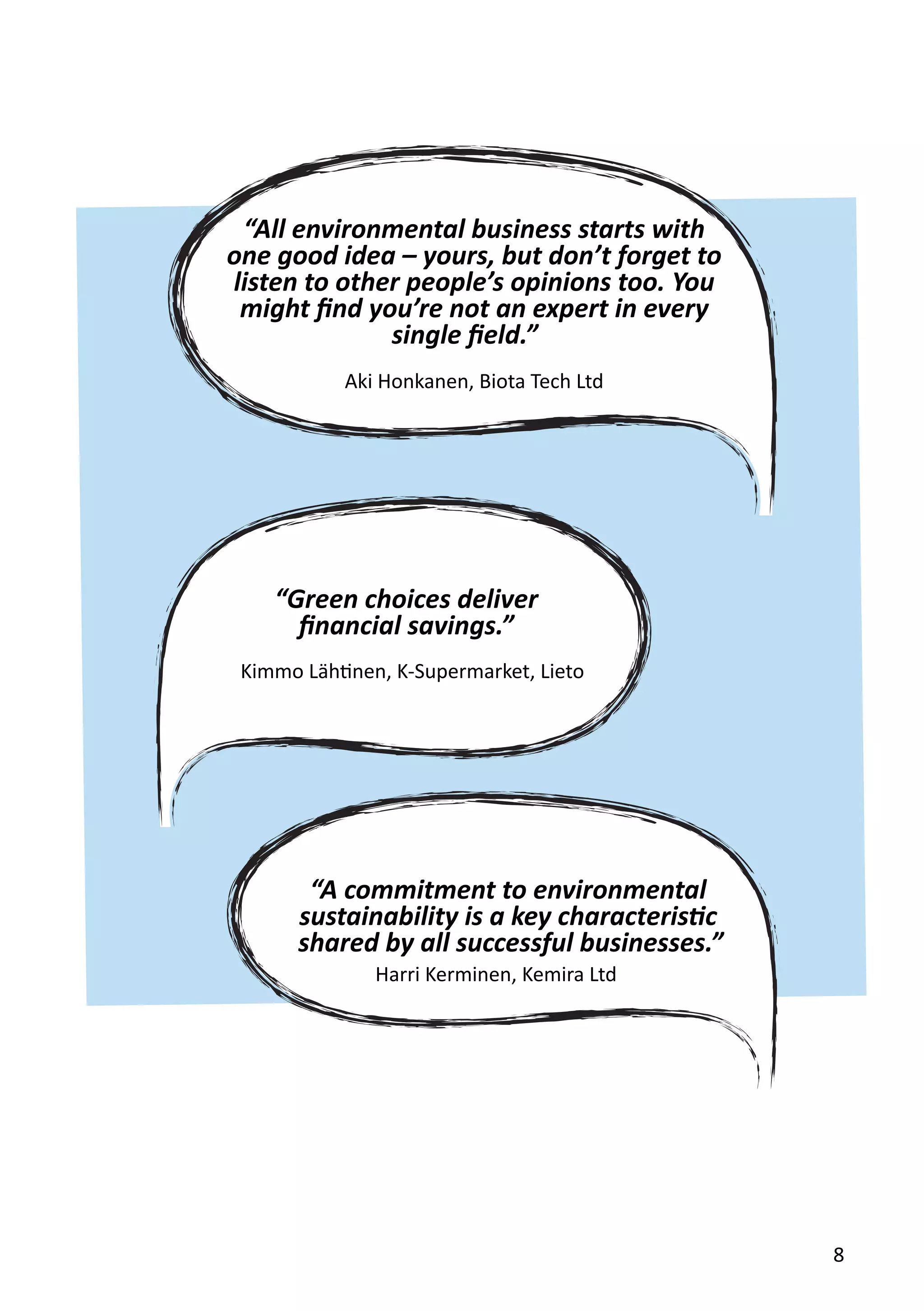 “Green choices deliver
financial savings.”
“A commitment to environmental
sustainability is a key characteristic
“All environmental business starts with
one good idea – yours, but don’t forget to
listen to other people’s opinions too. You
might find you’re not an expert in every
single field.”
Kimmo Lähtinen, K-Supermarket, Lieto
Harri Kerminen, Kemira Ltd
Aki Honkanen, Biota Tech Ltd
8
shared by all successful businesses.”
 