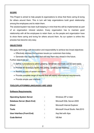 2
SCOPE
This Project is aimed to help people & organizations to show that there caring & loving
for others around them. This in turn will help organizations build good relationship
among the employees and to retain them.
The solution/system has been built keeping in mind that this will be implemented as part
of an organization intranet solution. Every organization has to maintain good
relationship with all the employees to retain them, so the people and organization have
to show there caring and loving for others around them. As our system is online this
process has become very easy
OBJECTIVES
We apply technology with innovation and responsibility to achieve two broad objectives:
 Effectively address the business issues our customers face today.
 Generate new opportunities that will help them stay ahead in the future.
Further objectives are
 Define a procedure by which greeting, remainder and mails can be sent easily.
 Provide all necessary facility like adding, updating and deleting.
 Restrict access of certain members.
 Provide complete range of reports that will satisfy informational requirements.
 Provide simple user interface.
TOOLS/PLATFORMS/LANGUAGES ARE USED
Software Requirements:
Operating System Server : Windows XP or later
Database Server (Back End) : Microsoft SQL Server-2005
Client : Microsoft Internet Explorer
Tools : Microsoft Visual Studio .Net-2010
User Interface (Front End) : Asp.Net with Ajax
Code Behind : VB.Net
 
