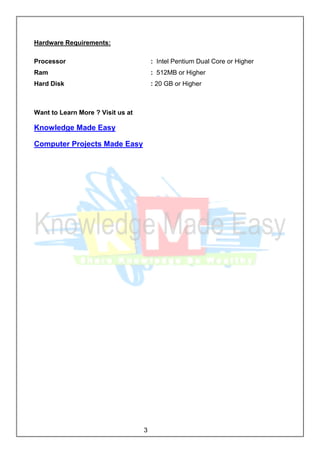 3
Hardware Requirements:
Processor : Intel Pentium Dual Core or Higher
Ram : 512MB or Higher
Hard Disk : 20 GB or Higher
Want to Learn More ? Visit us at
Knowledge Made Easy
Computer Projects Made Easy
 