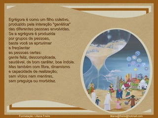 Egrégora é como um filho coletivo,  produzido pela interação "genética"  das diferentes pessoas envolvidas.  Se a egrégora é produzida  por grupos de pessoas,  basta você se aproximar  e freqüentar  as pessoas certas:  gente feliz, descomplicada,  saudável, de bom caráter, boa índole.  Mas também com fibra, dinamismo  e capacidade de realização;  sem vícios nem mentiras,  sem preguiça ou morbidez.  
