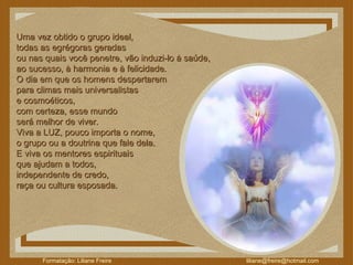 Uma vez obtido o grupo ideal,  todas as egrégoras geradas  ou nas quais você penetre, vão induzi-lo à saúde,  ao sucesso, à harmonia e à felicidade.   O dia em que os homens despertarem  para climas mais universalistas  e cosmoéticos,  com certeza, esse mundo  será melhor de viver.  Viva a LUZ, pouco importa o nome,  o grupo ou a doutrina que fale dela.  E viva os mentores espirituais  que ajudam a todos, independente de credo,  raça ou cultura esposada. 