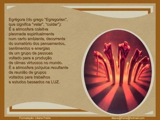 Egrégora (do grego “Egregorien”,  que significa “velar”, “cuidar”):  É a atmosfera coletiva  plasmada espiritualmente  num certo ambiente, decorrente  do somatório dos pensamentos,  sentimentos e energias  de um grupo de pessoas  voltado para a produção  de climas virtuosos no mundo.  É a atmosfera psíquica resultante  da reunião de grupos  voltados para trabalhos  e estudos baseados na LUZ.  