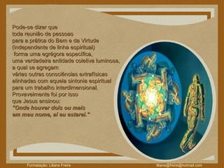 Pode-se dizer que  toda reunião de pessoas  para a prática do Bem e da Virtude  (independente de linha espiritual) forma uma egrégora específica,  uma verdadeira entidade coletiva luminosa,  a qual se agregam  várias outras consciências extrafísicas  alinhadas com aquela sintonia espiritual  para um trabalho interdimensional.  Provavelmente foi por isso  que Jesus ensinou:  "Onde houver dois ou mais  em meu nome, aí eu estarei."  