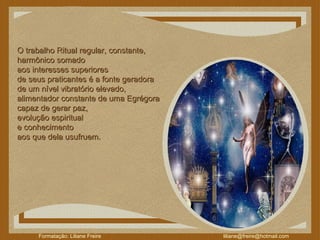 O trabalho Ritual regular, constante,  harmônico somado  aos interesses superiores  de seus praticantes é a fonte geradora  de um nível vibratório elevado,  alimentador constante de uma Egrégora  capaz de gerar paz,  evolução espiritual  e conhecimento  aos que dela usufruem. 