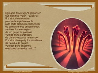 Egrégora (do grego “Egregorien”,  que significa “velar”, “cuidar”):  É a atmosfera coletiva  plasmada espiritualmente  num certo ambiente, decorrente  do somatório dos pensamentos,  sentimentos e energias  de um grupo de pessoas  voltado para a produção  de climas virtuosos no mundo.  É a atmosfera psíquica resultante  da reunião de grupos  voltados para trabalhos  e estudos baseados na LUZ.  