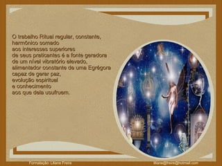O trabalho Ritual regular, constante,  harmônico somado  aos interesses superiores  de seus praticantes é a fonte geradora  de um nível vibratório elevado,  alimentador constante de uma Egrégora  capaz de gerar paz,  evolução espiritual  e conhecimento  aos que dela usufruem. 