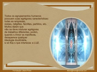 Todos os agrupamentos humanos  possuem suas egrégoras características:  todas as empresas,  clubes, religiões, famílias, partidos, etc.   Muitos dizem que  não se deve misturar egrégoras  de trabalhos diferentes, porém,  quando o Amor se manifesta,  desaparece qualquer  ideologia doutrinária,  e só fica o que interessa: a LUZ.  