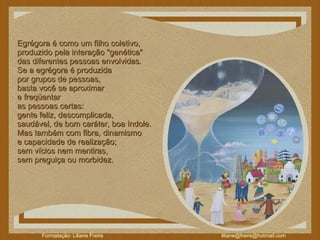 Egrégora é como um filho coletivo,  produzido pela interação "genética"  das diferentes pessoas envolvidas.  Se a egrégora é produzida  por grupos de pessoas,  basta você se aproximar  e freqüentar  as pessoas certas:  gente feliz, descomplicada,  saudável, de bom caráter, boa índole.  Mas também com fibra, dinamismo  e capacidade de realização;  sem vícios nem mentiras,  sem preguiça ou morbidez.  