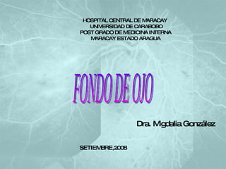 HOSPITAL CENTRAL DE MARACAY   UNIVERSIDAD DE CARABOBO POST GRADO DE MEDICINA INTERNA MARACAY ESTADO ARAGUA FONDO DE OJO Dra. Migdalia González SETIEMBRE,2008 