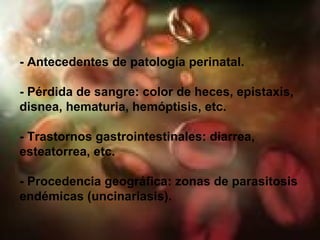 - Antecedentes de patología perinatal. - Pérdida de sangre: color de heces, epistaxis, disnea, hematuria, hemóptisis, etc. - Trastornos gastrointestinales: diarrea, esteatorrea, etc. - Procedencia geográfica: zonas de parasitosis endémicas (uncinariasis). 
