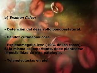 b)  Examen físico: - Detención del desarrollo pondoestatural. - Palidez cutaneomucosa. - Esplenomegalia leve (10% de los casos). Si la misma es importante, debe plantearse la posibilidad de otra patología. - Telangiectasias en piel. 