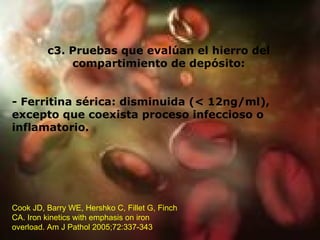 c3. Pruebas que evalúan el hierro del compartimiento de depósito: - Ferritina sérica: disminuida (< 12ng/ml), excepto que coexista proceso infeccioso o inflamatorio. Cook JD, Barry WE, Hershko C, Fillet G, Finch CA. Iron kinetics with emphasis on iron overload. Am J Pathol 2005;72:337-343  