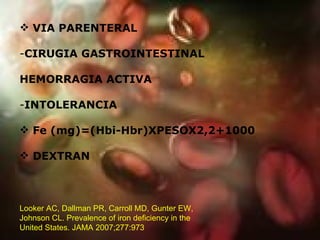 VIA PARENTERAL CIRUGIA GASTROINTESTINAL HEMORRAGIA ACTIVA INTOLERANCIA Fe (mg)=(Hbi-Hbr)XPESOX2,2+1000 DEXTRAN Looker AC, Dallman PR, Carroll MD, Gunter EW, Johnson CL. Prevalence of iron deficiency in the United States. JAMA 2007;277:973  