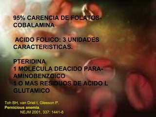 95% CARENCIA DE FOLATOS- COBALAMINA ACIDO FOLICO: 3 UNIDADES CARACTERISTICAS. PTERIDINA 1 MOLECULA DEACIDO PARA-AMINOBENZOICO 1 O MAS RESIDUOS DE ACIDO L GLUTAMICO Toh BH, van Driel I, Gleeson P.  Pernicious anemia . NEJM 2001, 337: 1441-8 