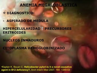 ANEMIA MEGALOBLASTICA DIAGNOSTICO: -  ASPIRADO DE MEDULA HIPERCELULARIDAD     PRECURSORES ERITROIDES NUCLEOS INMADUROS CITOPLASMA HEMOGLOBINIZADO  Kaptan K, Beyan C.  Helicobacter pylori-is it a novel causative agent in B12 deficiency?.  Arch Intern Med 2007, 160: 1349-53 