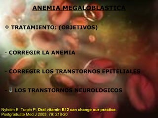 ANEMIA MEGALOBLASTICA TRATAMIENTO: (OBJETIVOS) CORREGIR LA ANEMIA CORREGIR LOS TRANSTORNOS EPITELIALES -    LOS TRANSTORNOS NEUROLOGICOS Nyholm E, Turpin P.  Oral vitamin B12 can change our practice . Postgraduate Med J 2003, 79: 218-20 
