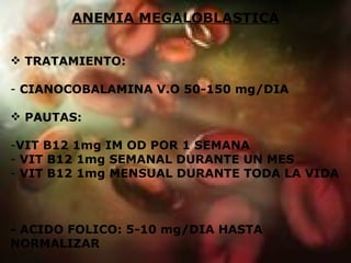 ANEMIA MEGALOBLASTICA TRATAMIENTO:  CIANOCOBALAMINA V.O 50-150 mg/DIA PAUTAS: VIT B12 1mg IM OD POR 1 SEMANA VIT B12 1mg SEMANAL DURANTE UN MES VIT B12 1mg MENSUAL DURANTE TODA LA VIDA - ACIDO FOLICO: 5-10 mg/DIA HASTA NORMALIZAR 