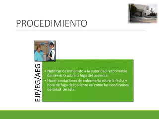 PROCEDIMIENTO
EJP/EG/AEG
• Notificar de inmediato a la autoridad responsable
del servicio sobre la fuga del paciente.
• Hacer anotaciones de enfermería sobre la fecha y
hora de fuga del paciente así como las condiciones
de salud de éste
 