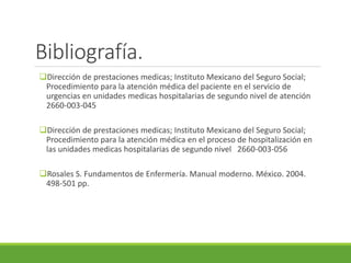 Bibliografía.
Dirección de prestaciones medicas; Instituto Mexicano del Seguro Social;
Procedimiento para la atención médica del paciente en el servicio de
urgencias en unidades medicas hospitalarias de segundo nivel de atención
2660-003-045
Dirección de prestaciones medicas; Instituto Mexicano del Seguro Social;
Procedimiento para la atención médica en el proceso de hospitalización en
las unidades medicas hospitalarias de segundo nivel 2660-003-056
Rosales S. Fundamentos de Enfermería. Manual moderno. México. 2004.
498-501 pp.
 