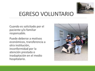 EGRESO VOLUNTARIO
Cuando es solicitado por el
paciente y/o familiar
responsable.
Puede deberse a motivos
económicos, transferencia a
otra institución,
inconformidad por la
atención prestada o
inadaptación en el medio
hospitalario.
 