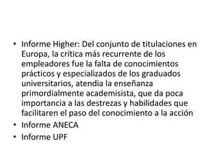• Informe Higher: Del conjunto de titulaciones en
Europa, la crítica más recurrente de los
empleadores fue la falta de conocimientos
prácticos y especializados de los graduados
universitarios, atendia la enseñanza
primordialmente academisista, que da poca
importancia a las destrezas y habilidades que
facilitaren el paso del conocimiento a la acción
• Informe ANECA
• Informe UPF
 