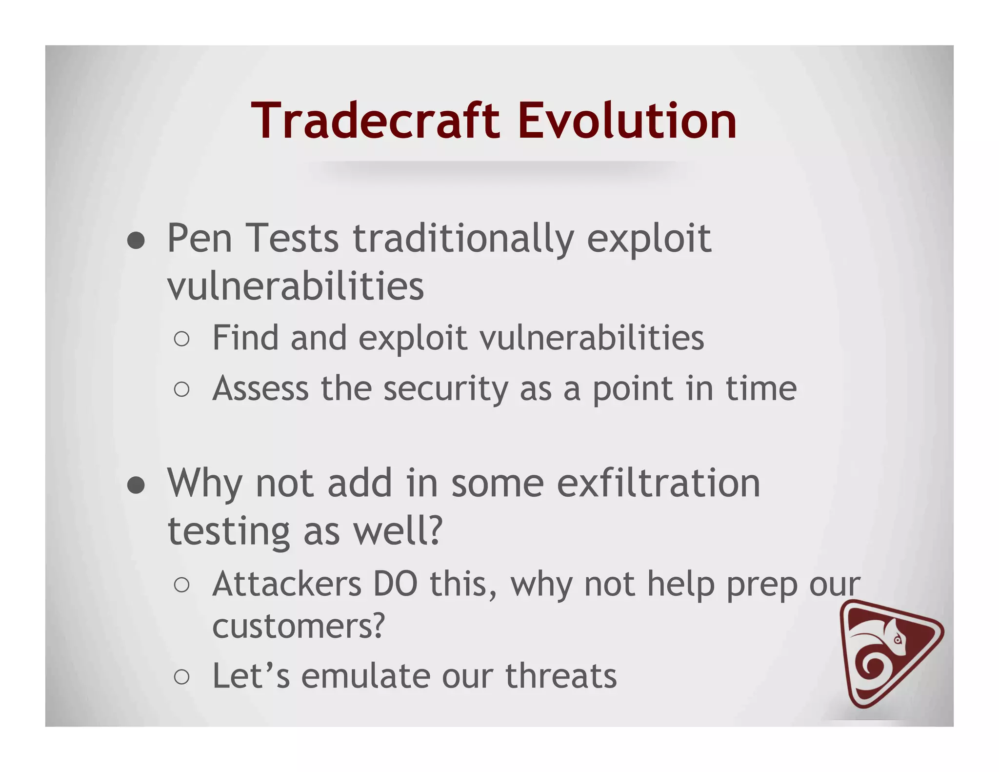 Tradecraft Evolution
●  Pen Tests traditionally exploit
vulnerabilities
○  Find and exploit vulnerabilities
○  Assess the security as a point in time
●  Why not add in some exfiltration
testing as well?
○  Attackers DO this, why not help prep our
customers?
○  Let’s emulate our threats
 