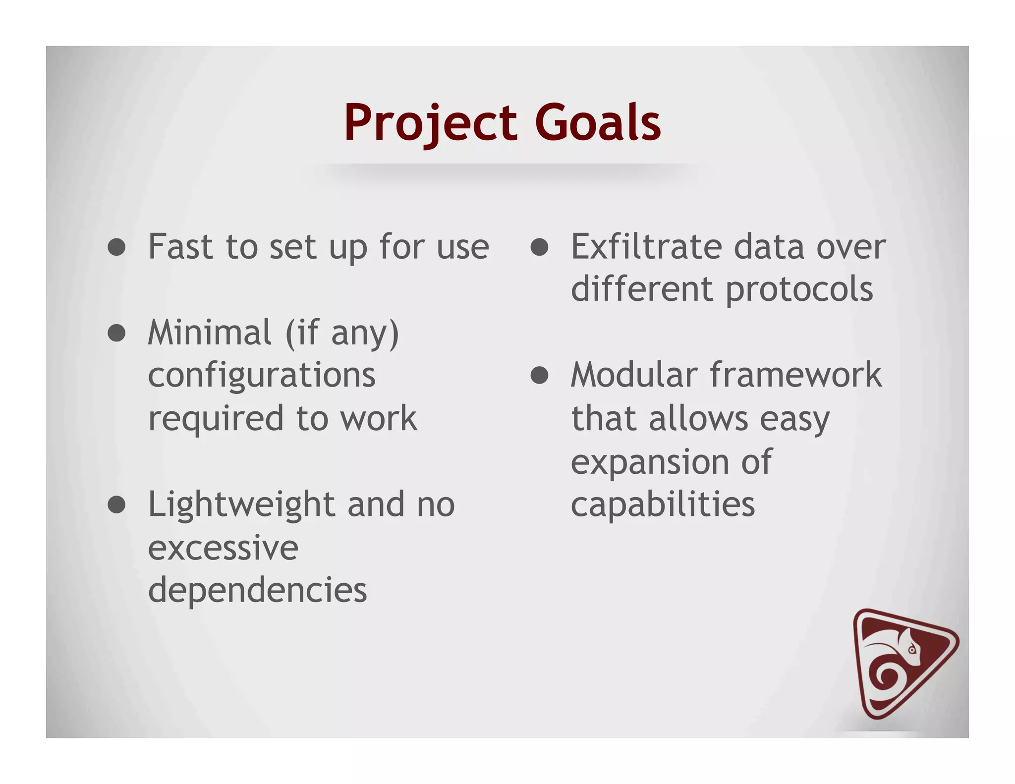 Project Goals
●  Fast to set up for use
●  Minimal (if any)
configurations
required to work
●  Lightweight and no
excessive
dependencies
●  Exfiltrate data over
different protocols
●  Modular framework
that allows easy
expansion of
capabilities
 