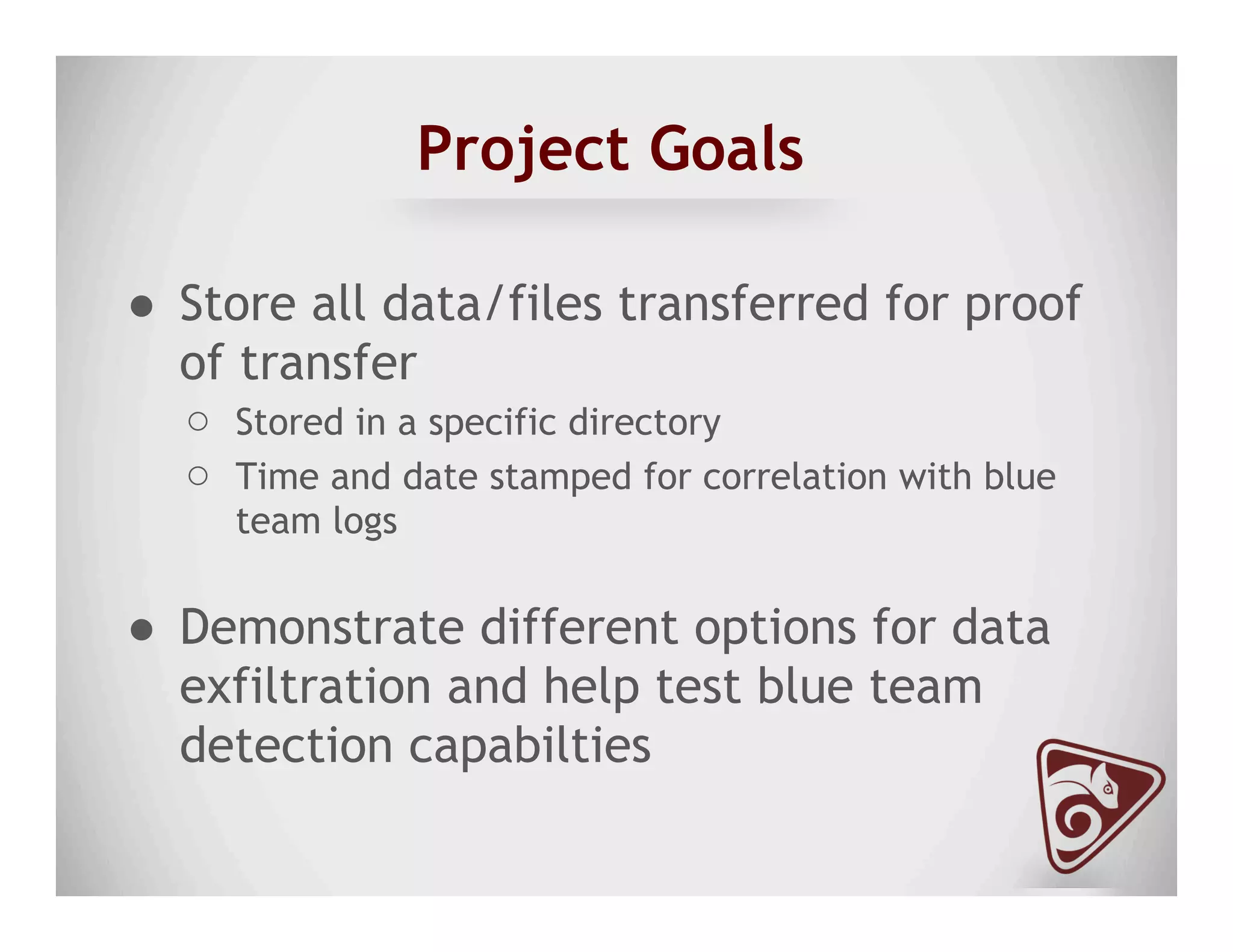 Project Goals
●  Store all data/files transferred for proof
of transfer
○  Stored in a specific directory
○  Time and date stamped for correlation with blue
team logs
●  Demonstrate different options for data
exfiltration and help test blue team
detection capabilties
 