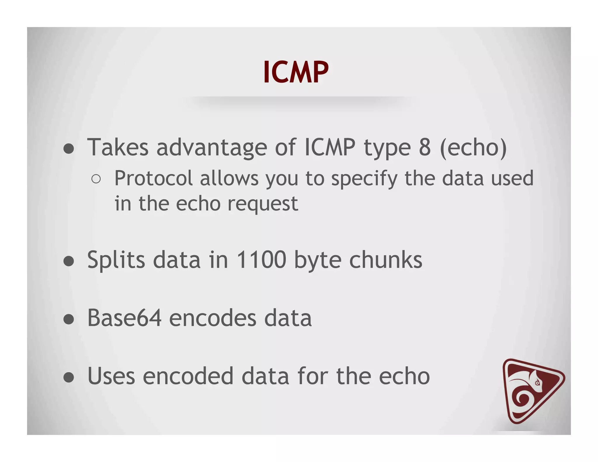 ICMP
●  Takes advantage of ICMP type 8 (echo)
○  Protocol allows you to specify the data used
in the echo request
●  Splits data in 1100 byte chunks
●  Base64 encodes data
●  Uses encoded data for the echo
 