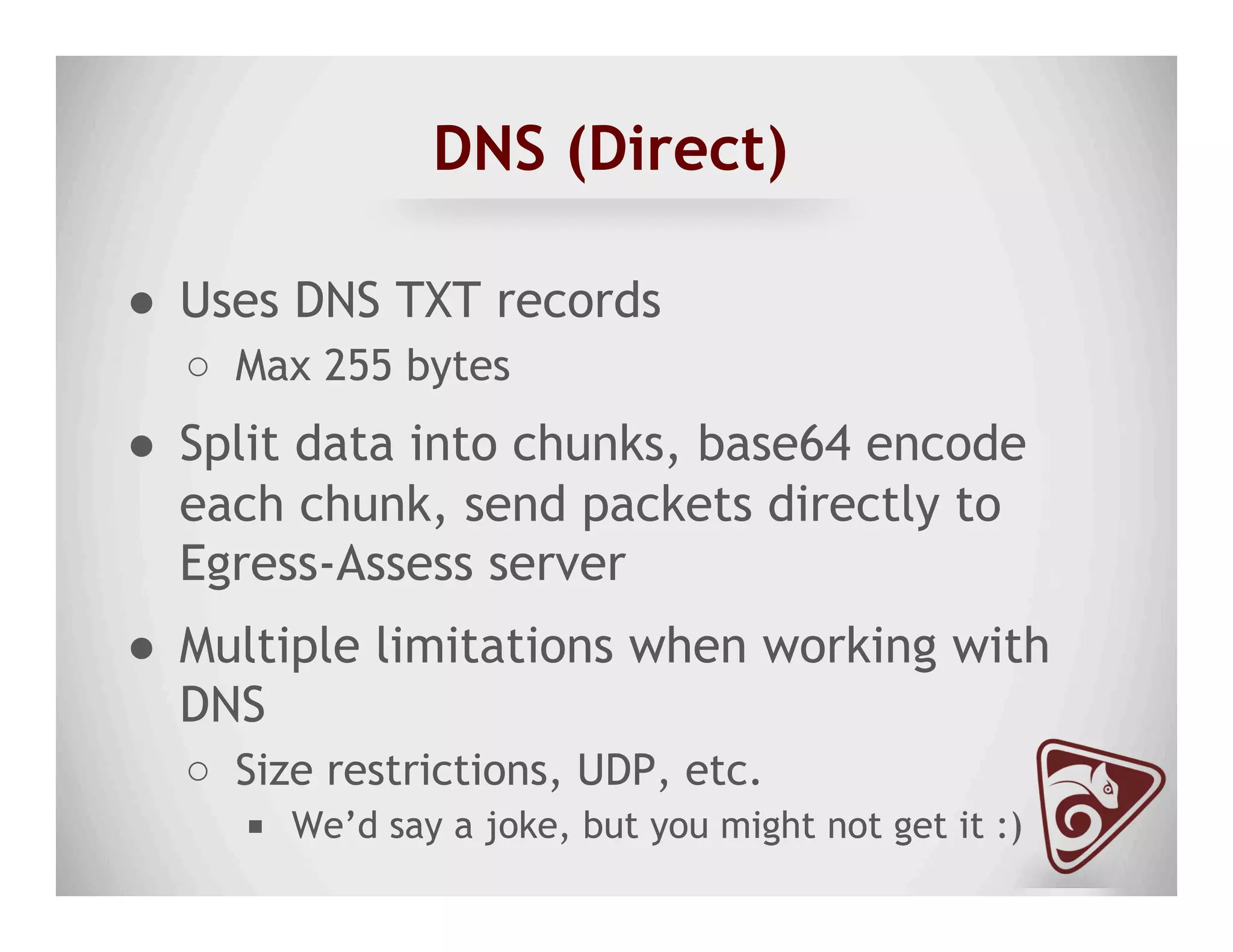 DNS (Direct)
●  Uses DNS TXT records
○  Max 255 bytes
●  Split data into chunks, base64 encode
each chunk, send packets directly to
Egress-Assess server
●  Multiple limitations when working with
DNS
○  Size restrictions, UDP, etc.
■  We’d say a joke, but you might not get it :)
 