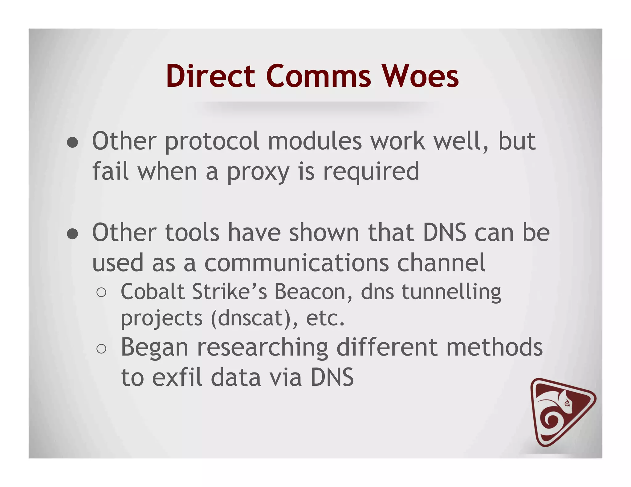 Direct Comms Woes
●  Other protocol modules work well, but
fail when a proxy is required
●  Other tools have shown that DNS can be
used as a communications channel
○  Cobalt Strike’s Beacon, dns tunnelling
projects (dnscat), etc.
○  Began researching different methods
to exfil data via DNS
 