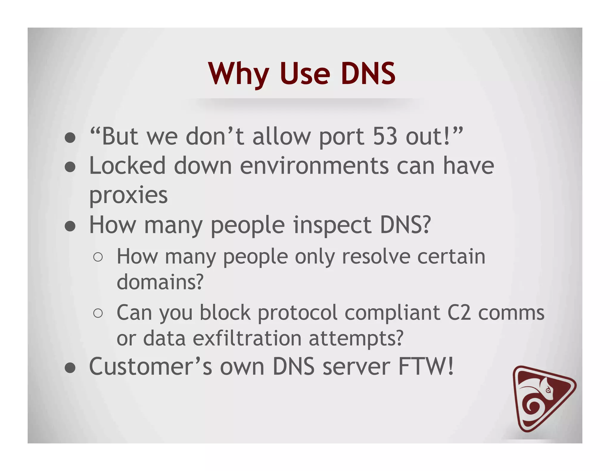 Why Use DNS
●  “But we don’t allow port 53 out!”
●  Locked down environments can have
proxies
●  How many people inspect DNS?
○  How many people only resolve certain
domains?
○  Can you block protocol compliant C2 comms
or data exfiltration attempts?
●  Customer’s own DNS server FTW!
 