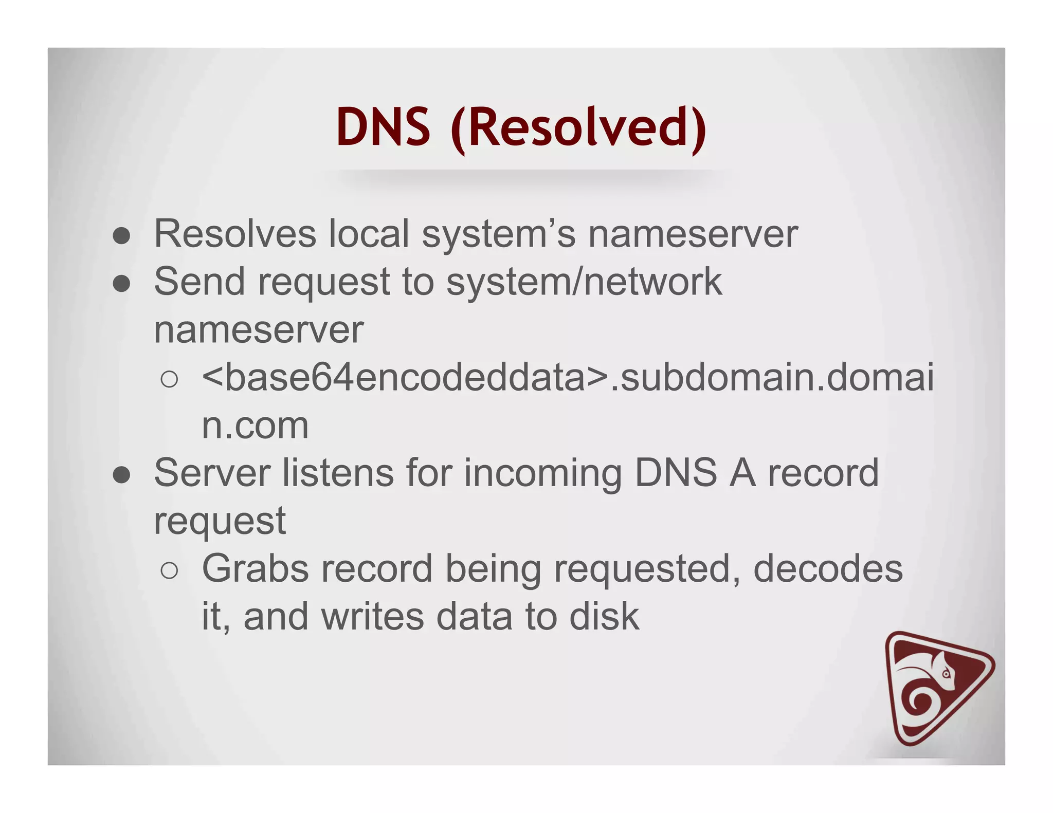 DNS (Resolved)
●  Resolves local system’s nameserver
●  Send request to system/network
nameserver
○  <base64encodeddata>.subdomain.domai
n.com
●  Server listens for incoming DNS A record
request
○  Grabs record being requested, decodes
it, and writes data to disk
 