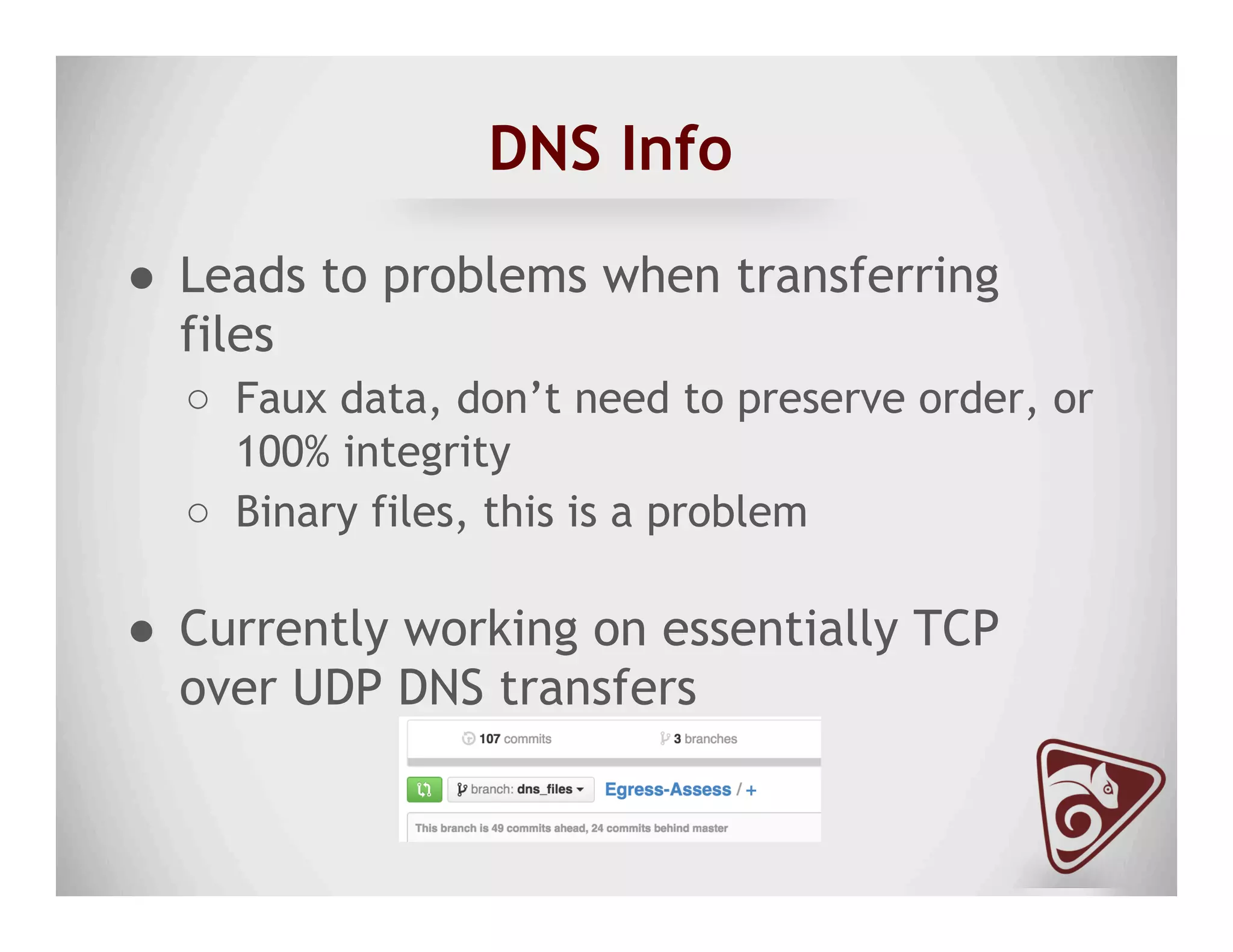 DNS Info
●  Leads to problems when transferring
files
○  Faux data, don’t need to preserve order, or
100% integrity
○  Binary files, this is a problem
●  Currently working on essentially TCP
over UDP DNS transfers
 