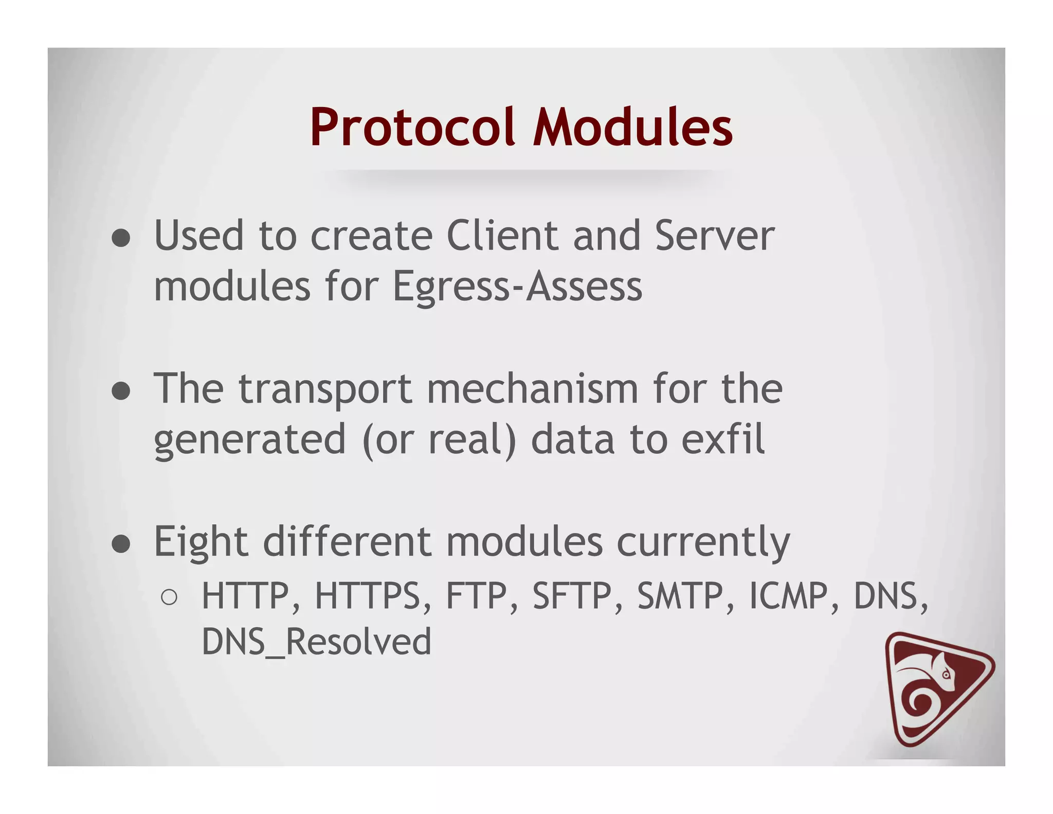 Protocol Modules
●  Used to create Client and Server
modules for Egress-Assess
●  The transport mechanism for the
generated (or real) data to exfil
●  Eight different modules currently
○  HTTP, HTTPS, FTP, SFTP, SMTP, ICMP, DNS,
DNS_Resolved
 