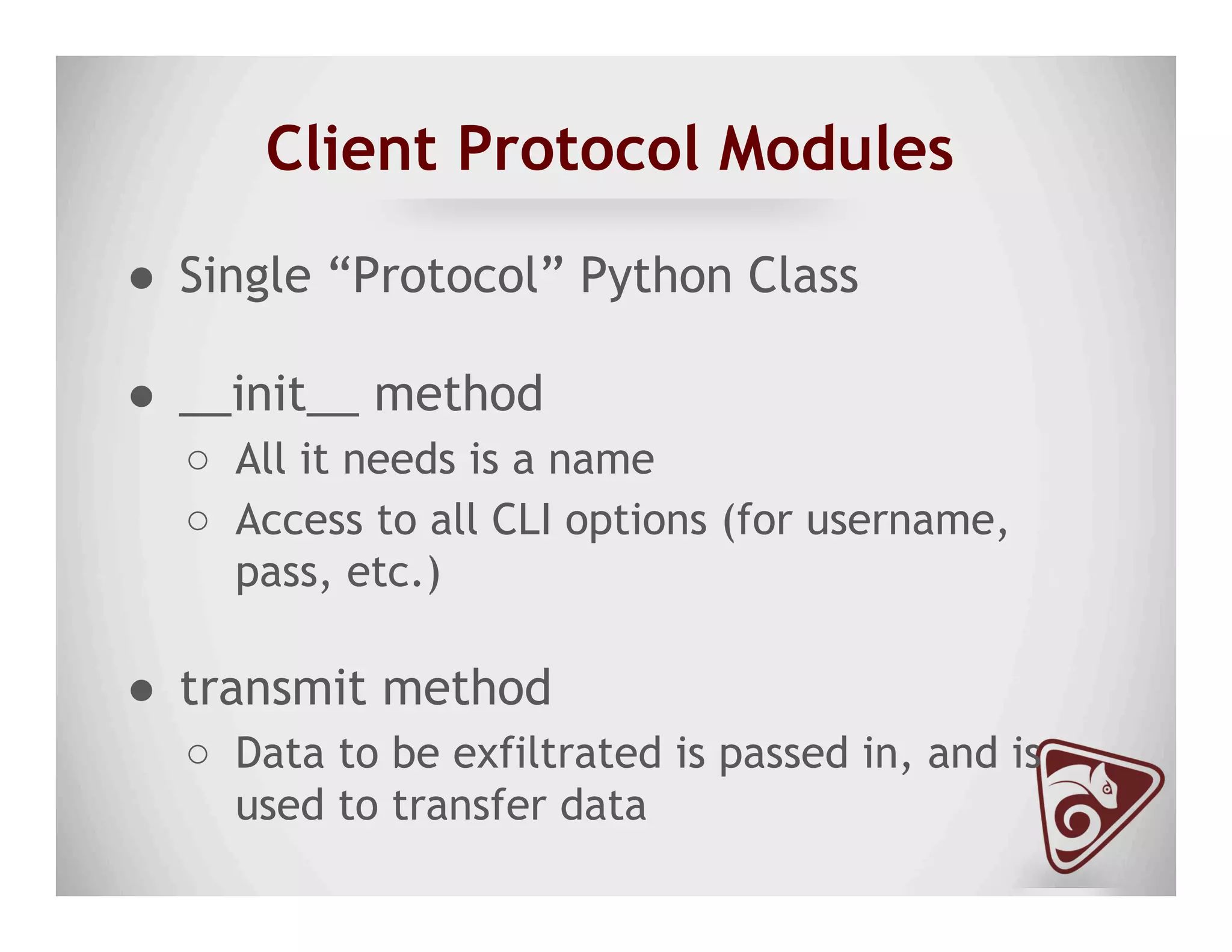 Client Protocol Modules
●  Single “Protocol” Python Class
●  __init__ method
○  All it needs is a name
○  Access to all CLI options (for username,
pass, etc.)
●  transmit method
○  Data to be exfiltrated is passed in, and is
used to transfer data
 