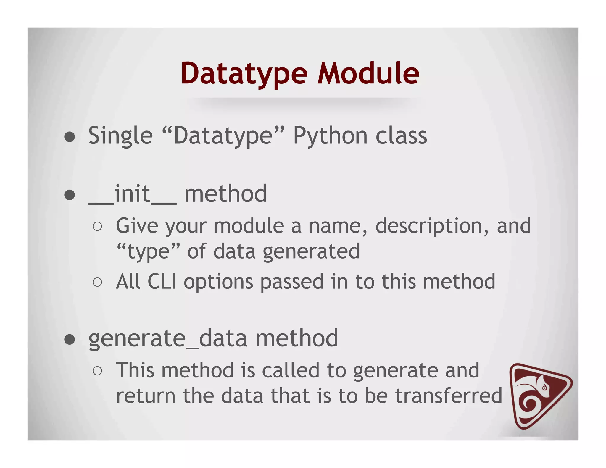 Datatype Module
●  Single “Datatype” Python class
●  __init__ method
○  Give your module a name, description, and
“type” of data generated
○  All CLI options passed in to this method
●  generate_data method
○  This method is called to generate and
return the data that is to be transferred
 