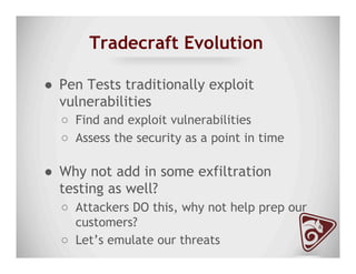 Tradecraft Evolution
●  Pen Tests traditionally exploit
vulnerabilities
○  Find and exploit vulnerabilities
○  Assess the security as a point in time
●  Why not add in some exfiltration
testing as well?
○  Attackers DO this, why not help prep our
customers?
○  Let’s emulate our threats
 