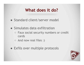 What does it do?
●  Standard client/server model
●  Simulates data exfiltration
○  Faux social security numbers or credit
cards
○  And now real files :)
●  Exfils over multiple protocols
 