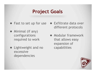 Project Goals
●  Fast to set up for use
●  Minimal (if any)
configurations
required to work
●  Lightweight and no
excessive
dependencies
●  Exfiltrate data over
different protocols
●  Modular framework
that allows easy
expansion of
capabilities
 
