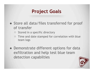 Project Goals
●  Store all data/files transferred for proof
of transfer
○  Stored in a specific directory
○  Time and date stamped for correlation with blue
team logs
●  Demonstrate different options for data
exfiltration and help test blue team
detection capabilties
 