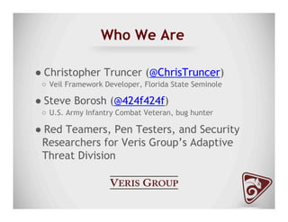 Who We Are
● Christopher Truncer (@ChrisTruncer)
○  Veil Framework Developer, Florida State Seminole
● Steve Borosh (@424f424f)
○  U.S. Army Infantry Combat Veteran, bug hunter
● Red Teamers, Pen Testers, and Security
Researchers for Veris Group’s Adaptive
Threat Division
 