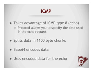 ICMP
●  Takes advantage of ICMP type 8 (echo)
○  Protocol allows you to specify the data used
in the echo request
●  Splits data in 1100 byte chunks
●  Base64 encodes data
●  Uses encoded data for the echo
 