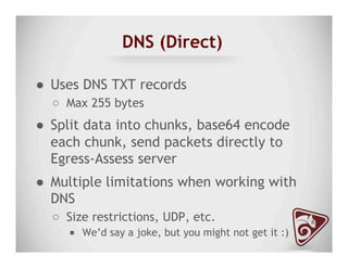 DNS (Direct)
●  Uses DNS TXT records
○  Max 255 bytes
●  Split data into chunks, base64 encode
each chunk, send packets directly to
Egress-Assess server
●  Multiple limitations when working with
DNS
○  Size restrictions, UDP, etc.
■  We’d say a joke, but you might not get it :)
 