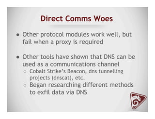 Direct Comms Woes
●  Other protocol modules work well, but
fail when a proxy is required
●  Other tools have shown that DNS can be
used as a communications channel
○  Cobalt Strike’s Beacon, dns tunnelling
projects (dnscat), etc.
○  Began researching different methods
to exfil data via DNS
 